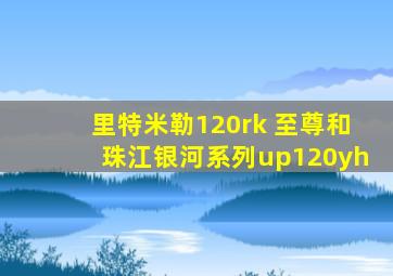 里特米勒120rk 至尊和珠江银河系列up120yh